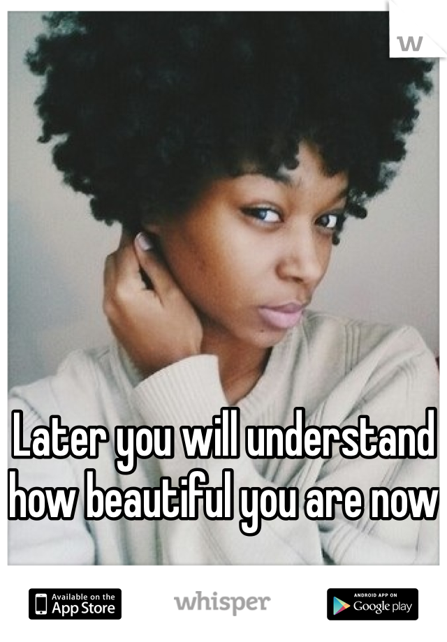 Later you will understand how beautiful you are now