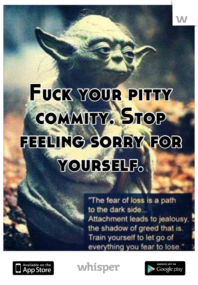 Fuck your pitty commity. Stop feeling sorry for yourself.