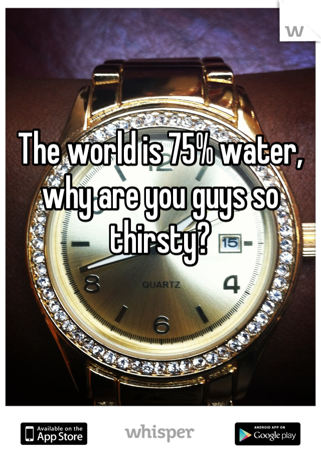 The world is 75% water, why are you guys so thirsty?
