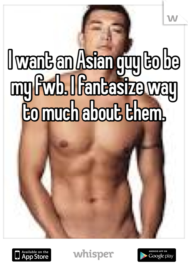 I want an Asian guy to be my fwb. I fantasize way to much about them.