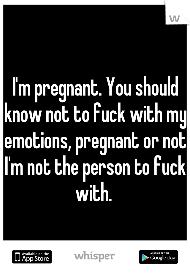 I'm pregnant. You should know not to fuck with my emotions, pregnant or not I'm not the person to fuck with. 