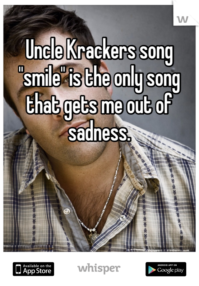 Uncle Krackers song "smile" is the only song that gets me out of sadness.
