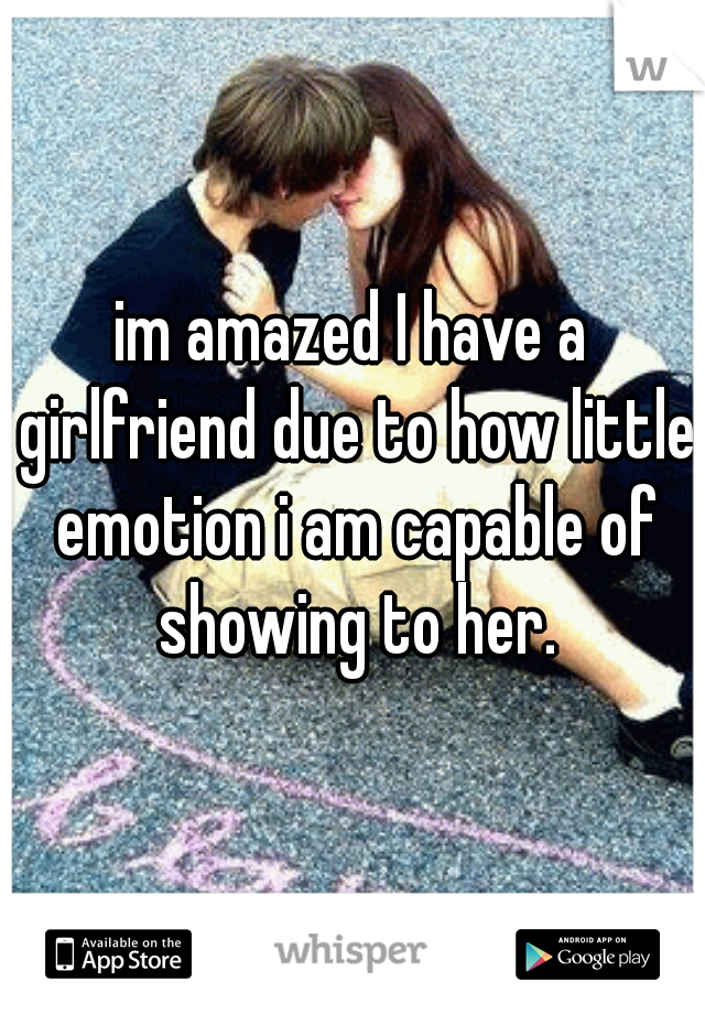 im amazed I have a girlfriend due to how little emotion i am capable of showing to her.