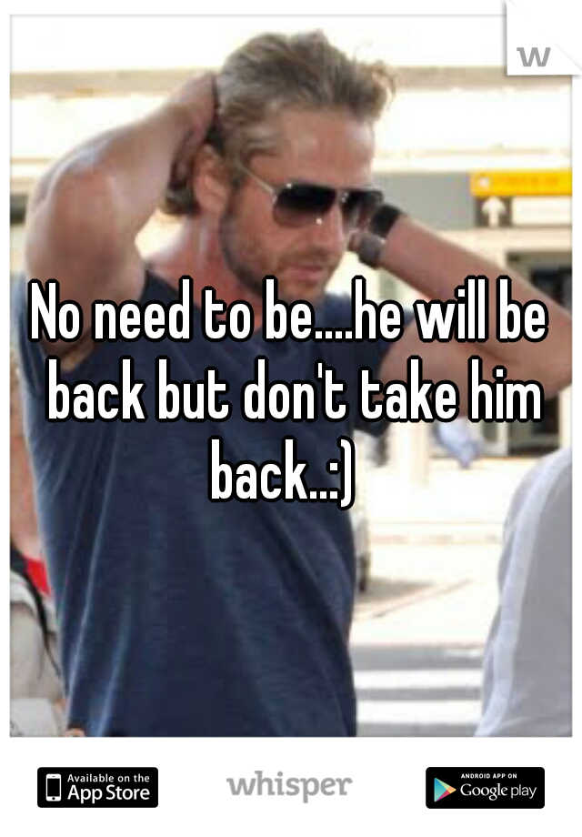 No need to be....he will be back but don't take him back..:)  