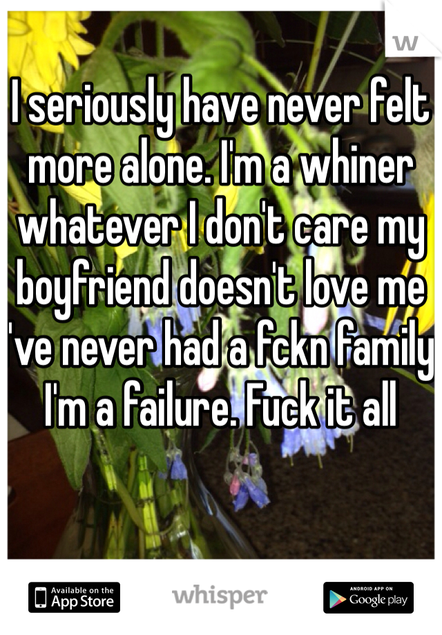 I seriously have never felt more alone. I'm a whiner whatever I don't care my boyfriend doesn't love me I've never had a fckn family I'm a failure. Fuck it all 