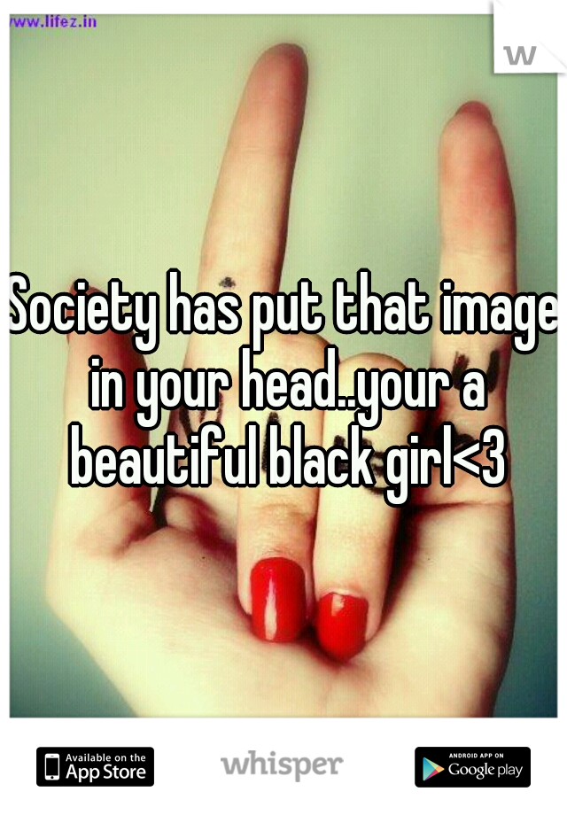 Society has put that image in your head..your a beautiful black girl<3