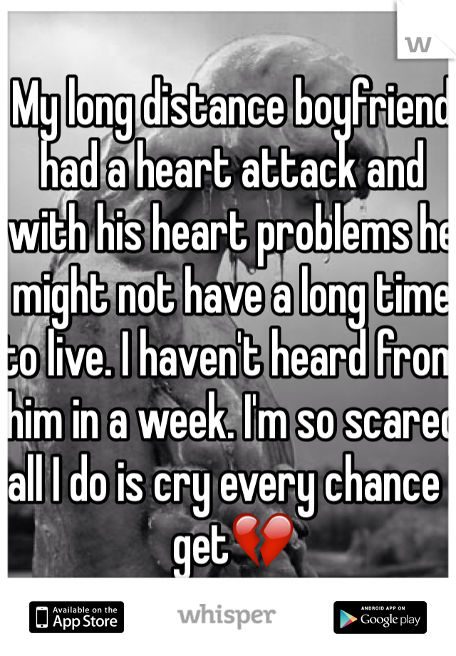 My long distance boyfriend had a heart attack and with his heart problems he might not have a long time to live. I haven't heard from him in a week. I'm so scared all I do is cry every chance I get💔