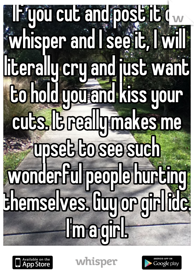 If you cut and post it on whisper and I see it, I will literally cry and just want to hold you and kiss your cuts. It really makes me upset to see such wonderful people hurting themselves. Guy or girl idc. I'm a girl.