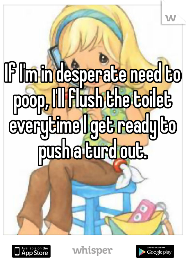 If I'm in desperate need to poop, I'll flush the toilet everytime I get ready to push a turd out. 