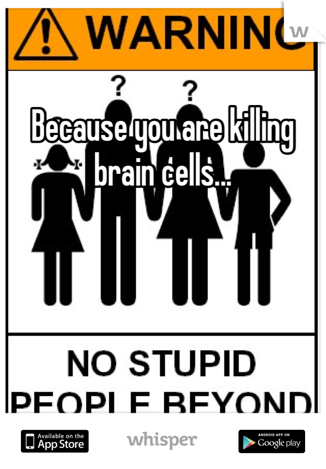 Because you are killing brain cells...