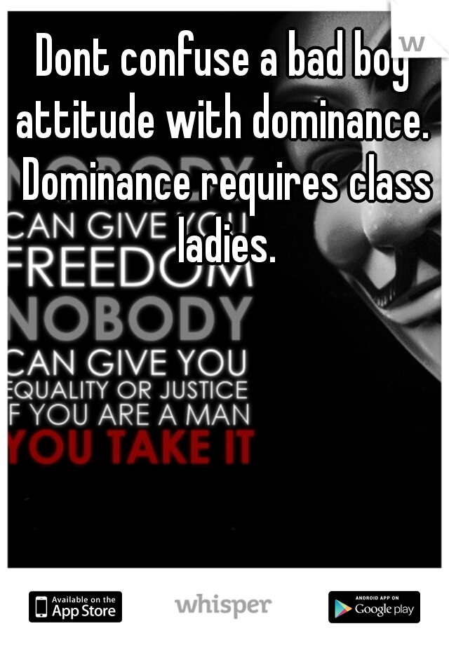 Dont confuse a bad boy attitude with dominance.  Dominance requires class ladies.