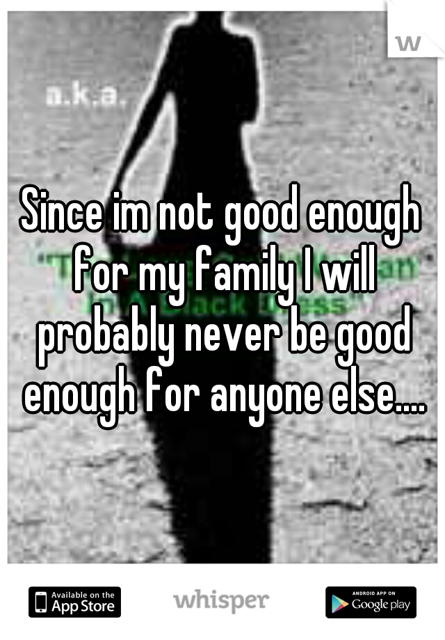 Since im not good enough for my family I will probably never be good enough for anyone else....