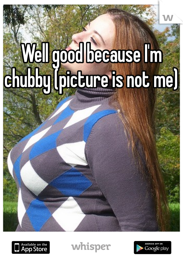 Well good because I'm chubby (picture is not me)