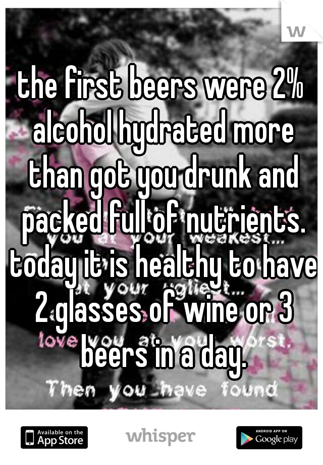 the first beers were 2% alcohol hydrated more than got you drunk and packed full of nutrients. today it is healthy to have 2 glasses of wine or 3 beers in a day.