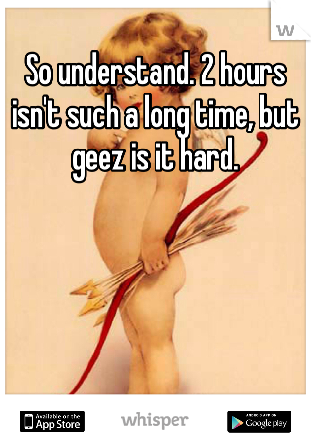 So understand. 2 hours isn't such a long time, but geez is it hard. 