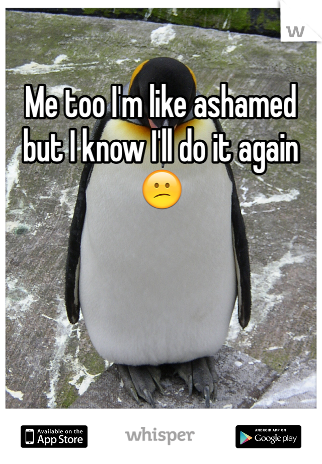 Me too I'm like ashamed but I know I'll do it again😕