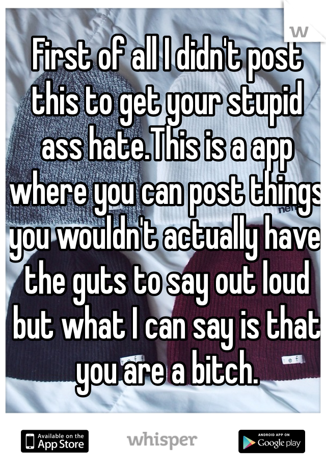 First of all I didn't post this to get your stupid ass hate.This is a app where you can post things you wouldn't actually have the guts to say out loud but what I can say is that you are a bitch.