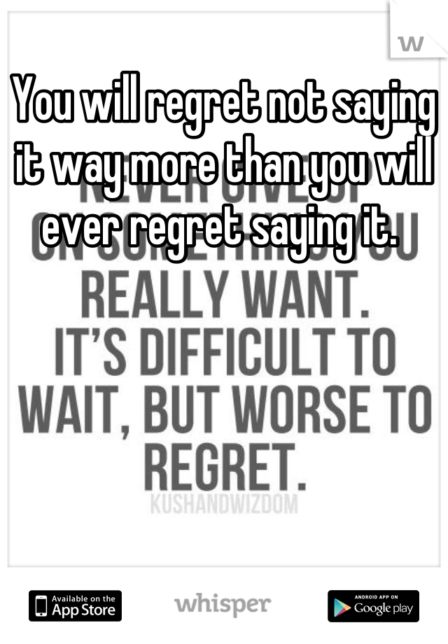 You will regret not saying it way more than you will ever regret saying it. 