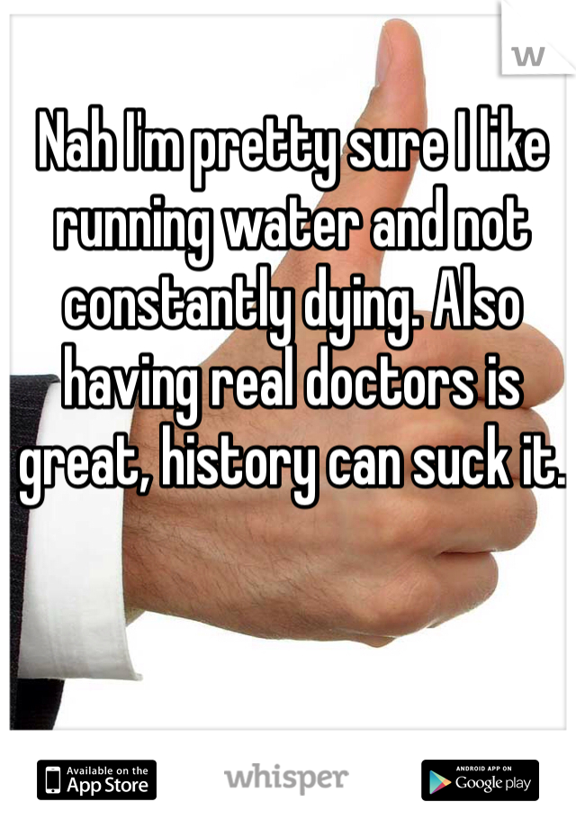 Nah I'm pretty sure I like running water and not constantly dying. Also having real doctors is great, history can suck it.