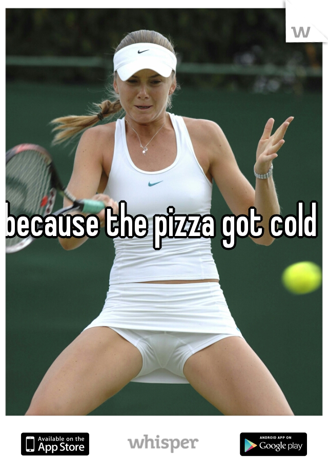because the pizza got cold 