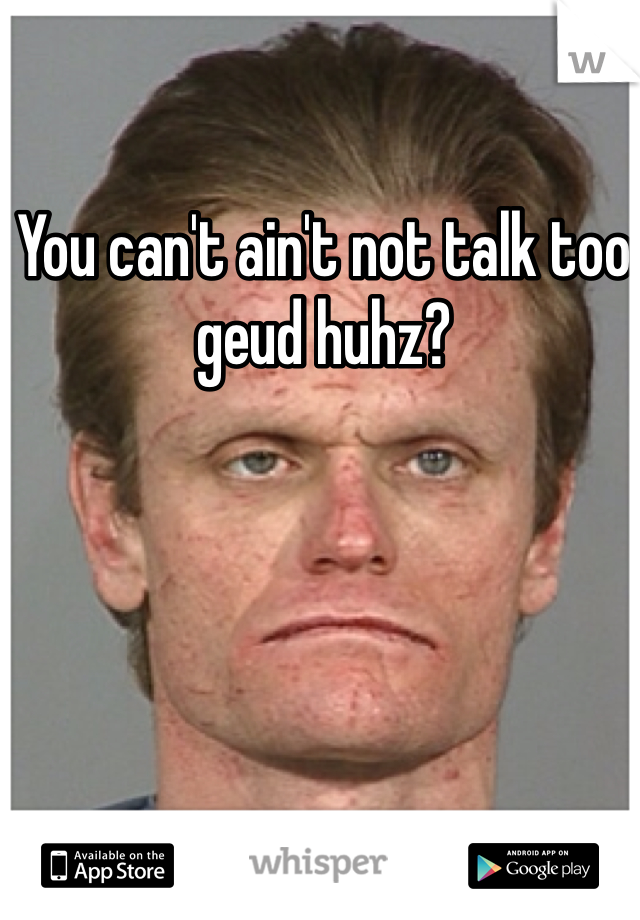 You can't ain't not talk too geud huhz?