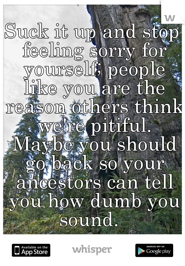Suck it up and stop feeling sorry for yourself; people like you are the reason others think we're pitiful. Maybe you should go back so your ancestors can tell you how dumb you sound.  