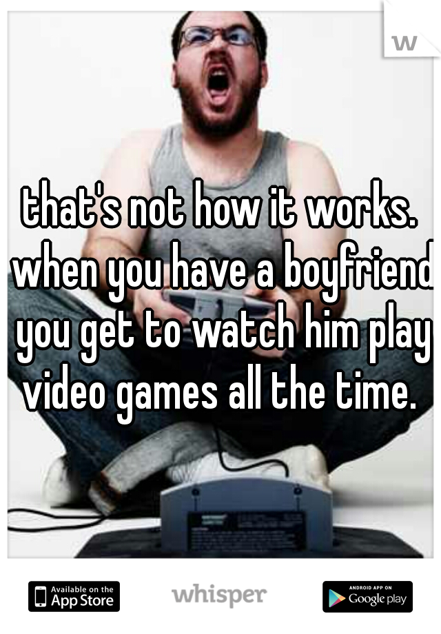 that's not how it works. when you have a boyfriend you get to watch him play video games all the time. 