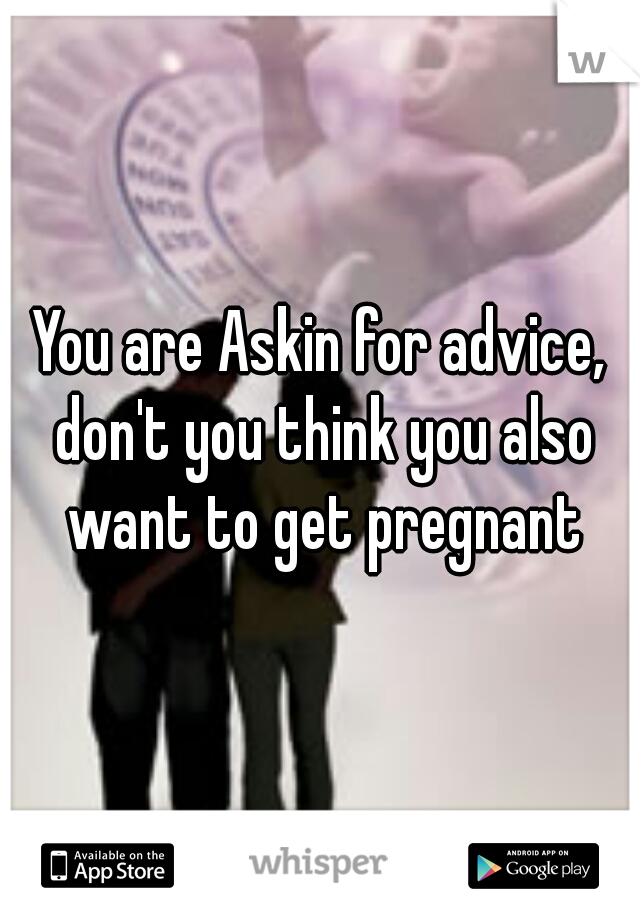 You are Askin for advice, don't you think you also want to get pregnant