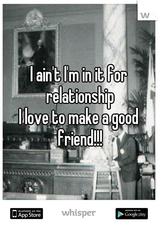 I ain't I'm in it for relationship
I love to make a good friend!!!