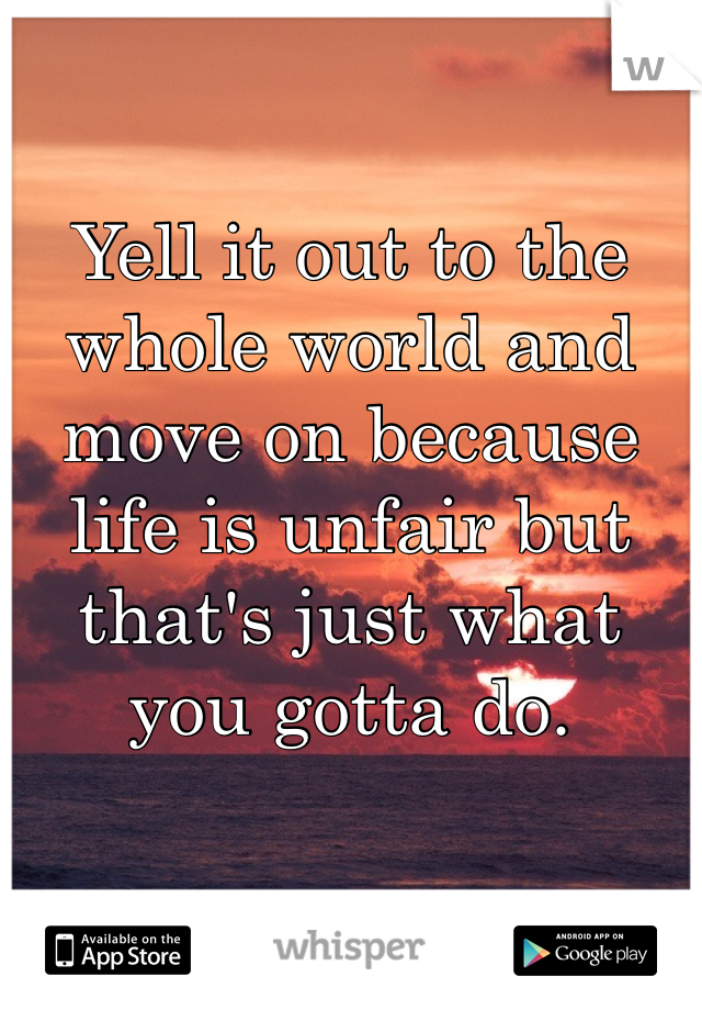 Yell it out to the whole world and move on because life is unfair but that's just what you gotta do.