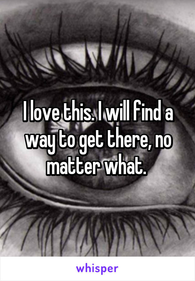 I love this. I will find a way to get there, no matter what. 