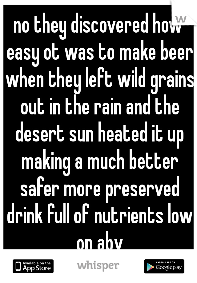 no they discovered how easy ot was to make beer when they left wild grains out in the rain and the desert sun heated it up making a much better safer more preserved drink full of nutrients low on abv