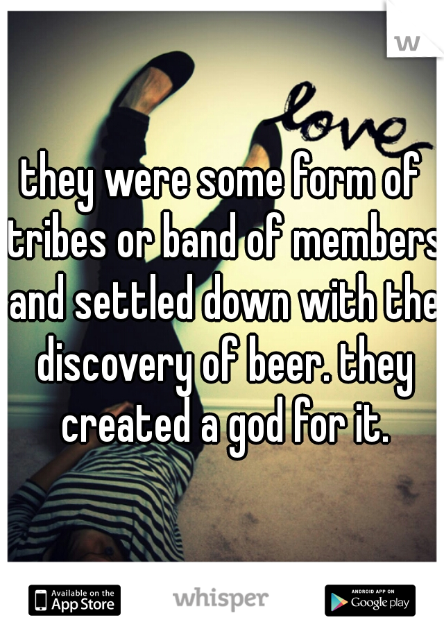 they were some form of tribes or band of members and settled down with the discovery of beer. they created a god for it.