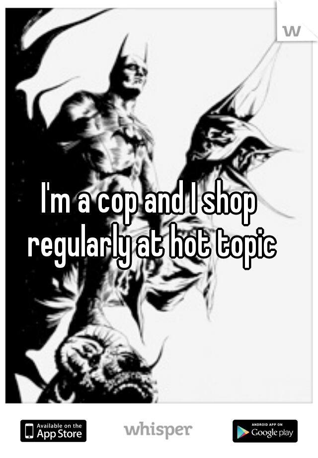 I'm a cop and I shop regularly at hot topic
