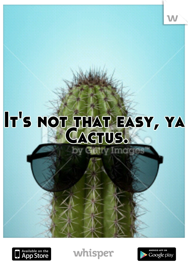 It's not that easy, ya Cactus.