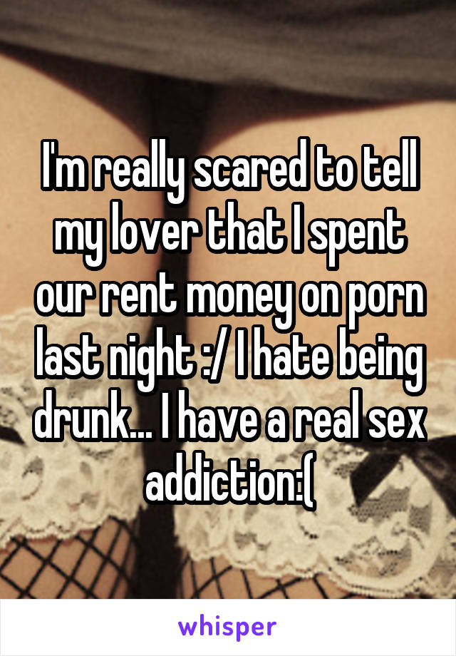 I'm really scared to tell my lover that I spent our rent money on porn last night :/ I hate being drunk... I have a real sex addiction:(