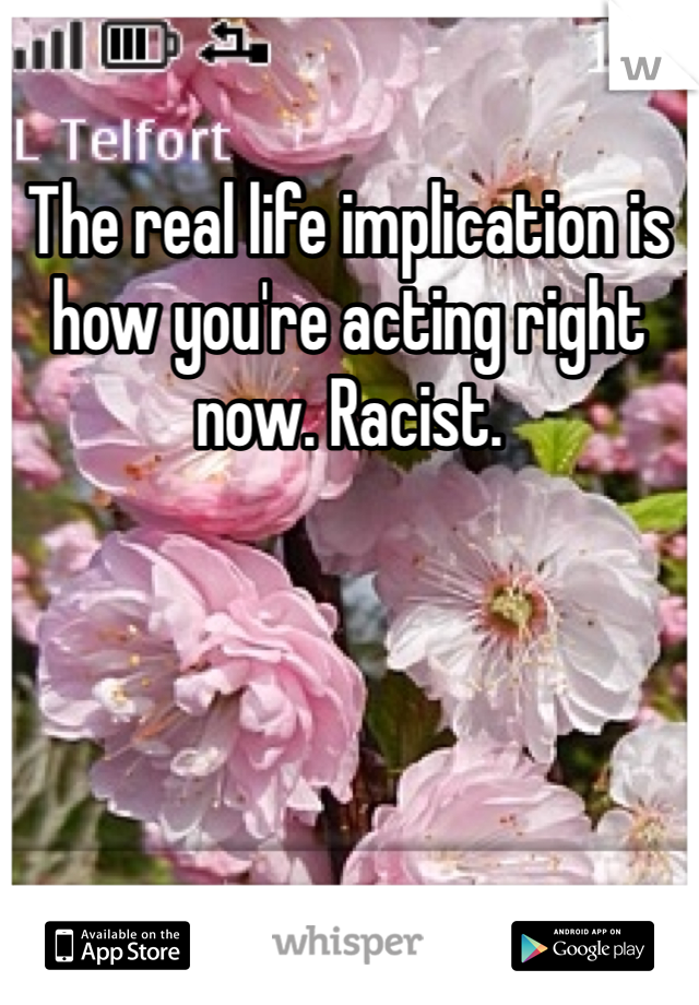 The real life implication is how you're acting right now. Racist. 