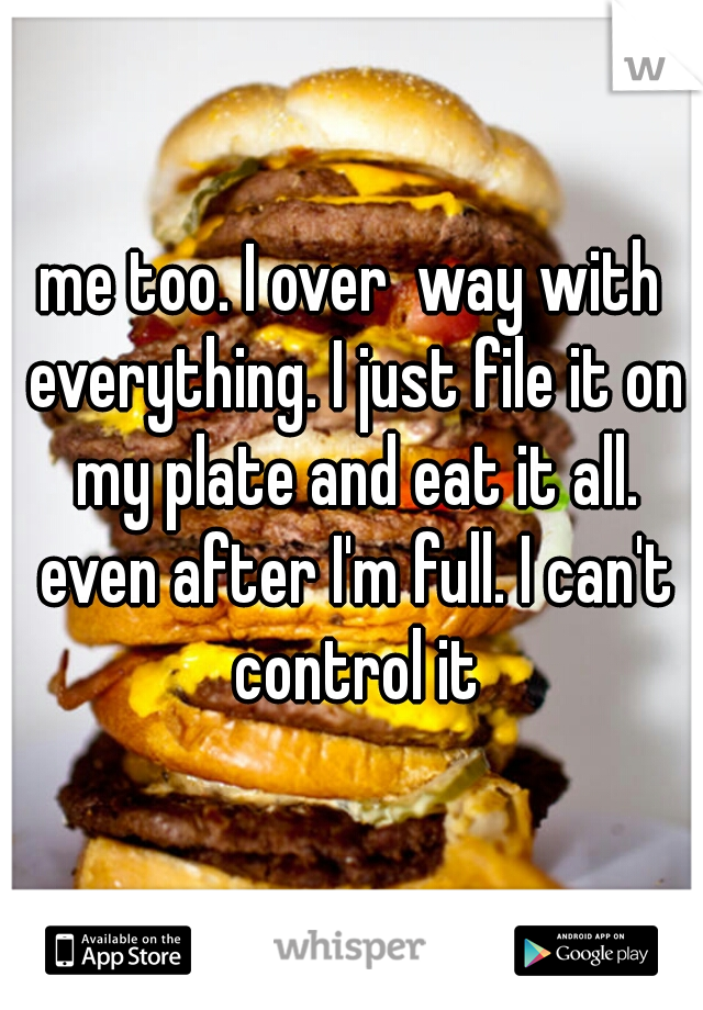 me too. I over  way with everything. I just file it on my plate and eat it all. even after I'm full. I can't control it