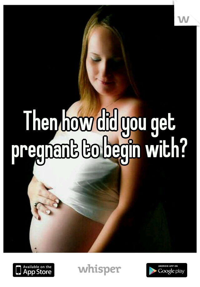 Then how did you get pregnant to begin with? 