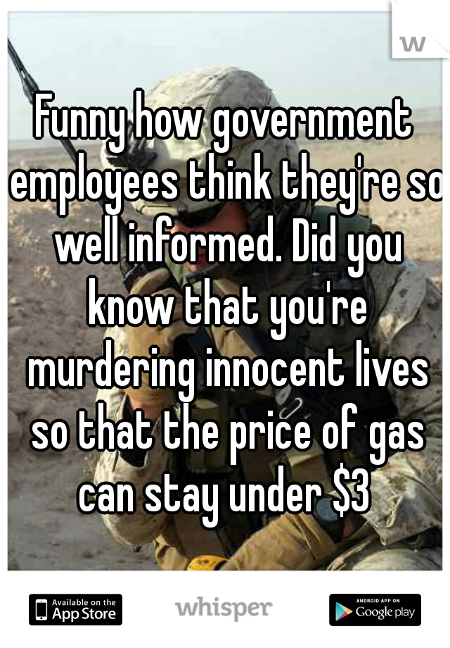 Funny how government employees think they're so well informed. Did you know that you're murdering innocent lives so that the price of gas can stay under $3 