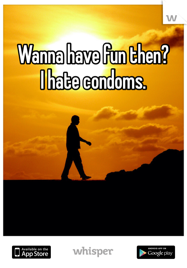Wanna have fun then?
I hate condoms.