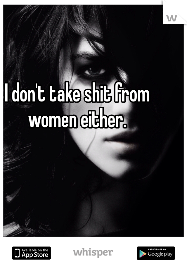 I don't take shit from women either. 