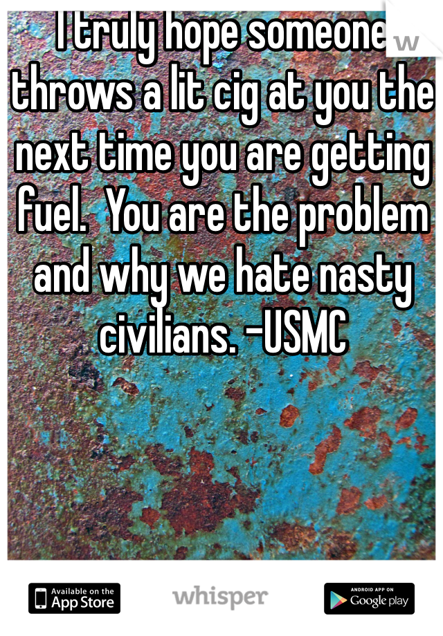 I truly hope someone throws a lit cig at you the next time you are getting fuel.  You are the problem and why we hate nasty civilians. -USMC 