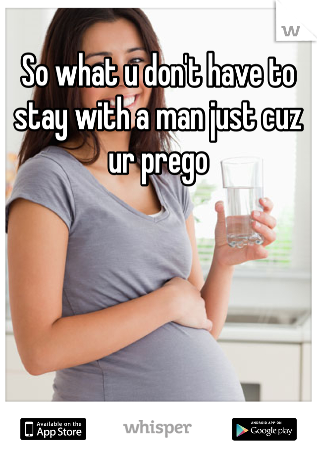 So what u don't have to stay with a man just cuz ur prego