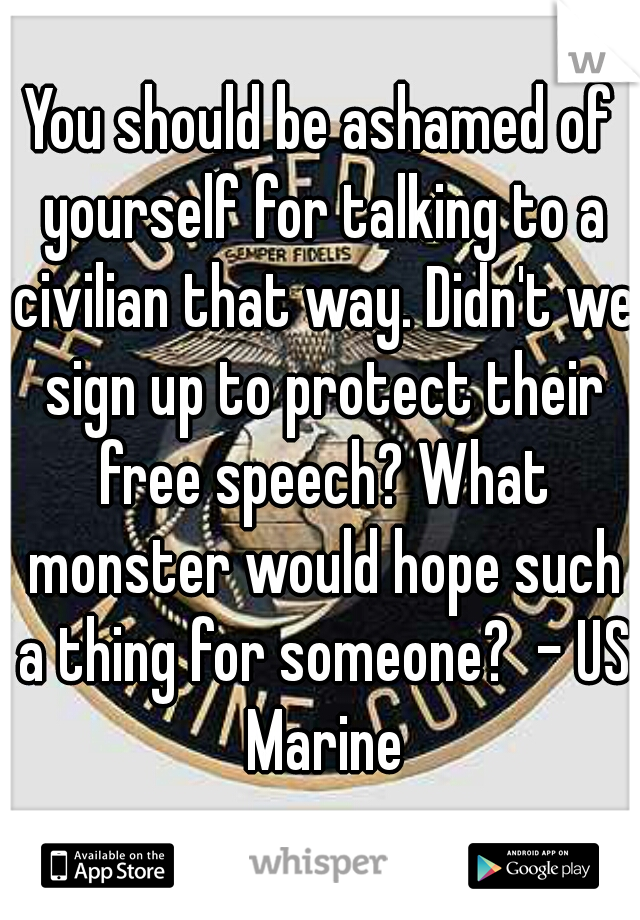 You should be ashamed of yourself for talking to a civilian that way. Didn't we sign up to protect their free speech? What monster would hope such a thing for someone?  - US Marine