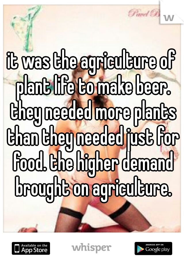 it was the agriculture of plant life to make beer. they needed more plants than they needed just for food. the higher demand brought on agriculture.