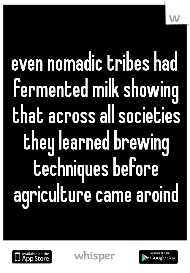 even nomadic tribes had fermented milk showing that across all societies they learned brewing techniques before agriculture came aroind