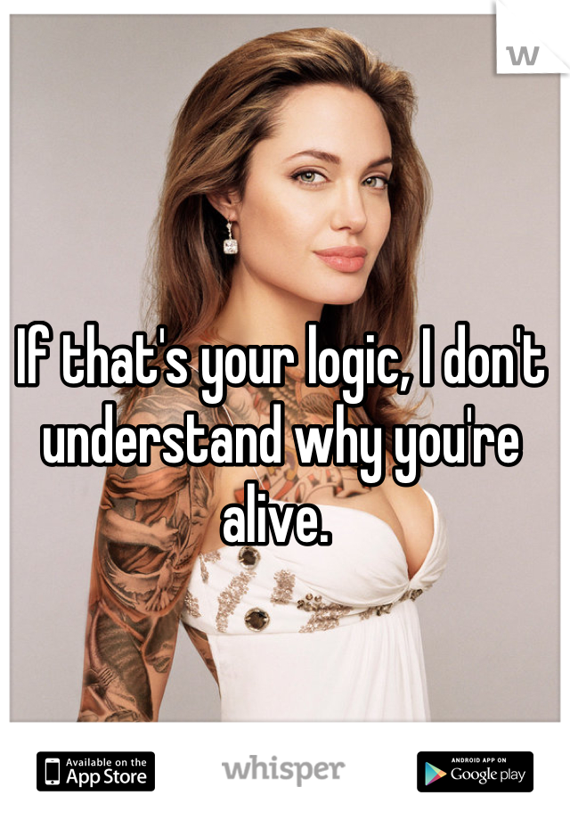 If that's your logic, I don't understand why you're alive. 