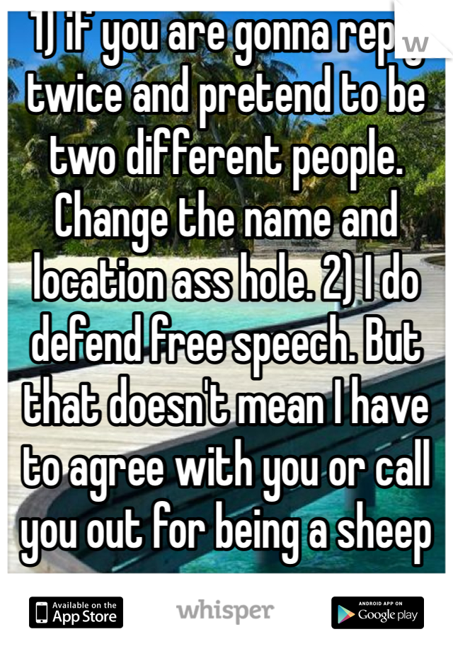 1) if you are gonna reply twice and pretend to be two different people. Change the name and location ass hole. 2) I do defend free speech. But that doesn't mean I have to agree with you or call you out for being a sheep