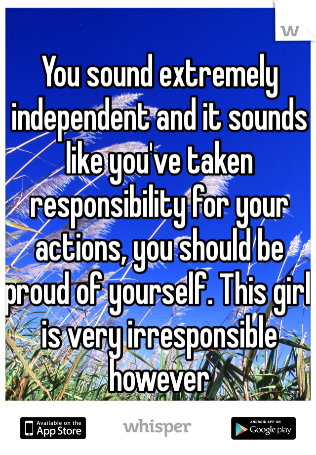 You sound extremely independent and it sounds like you've taken responsibility for your actions, you should be proud of yourself. This girl is very irresponsible however